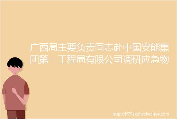 广西局主要负责同志赴中国安能集团第一工程局有限公司调研应急物资储备工作